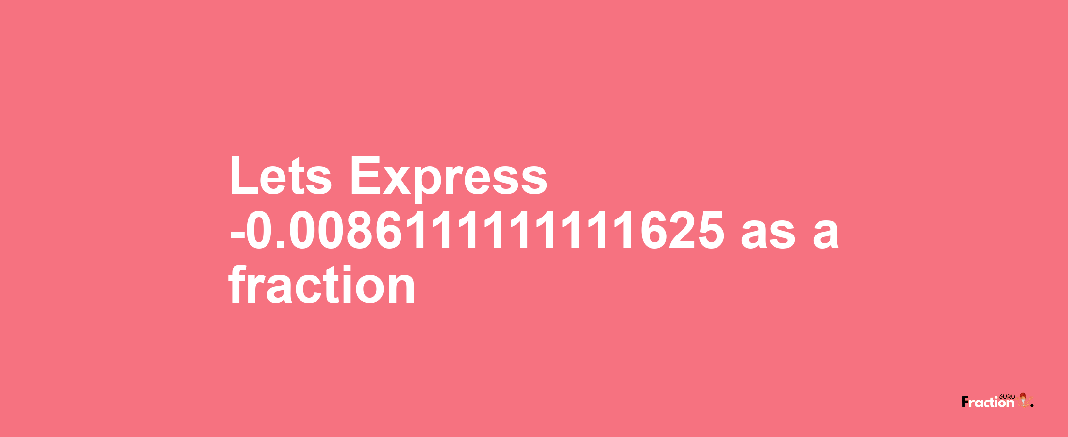 Lets Express -0.0086111111111625 as afraction